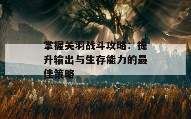掌握关羽战斗攻略：提升输出与生存能力的最佳策略