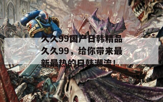 久久99国产日韩精品久久99，给你带来最新最热的日韩潮流！