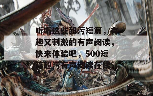 听听这些超污短篇，有趣又刺激的有声阅读，快来体验吧，500短篇超污有声阅读在线