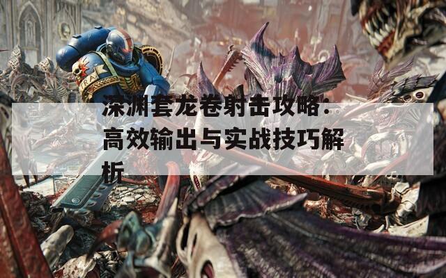 深渊套龙卷射击攻略：高效输出与实战技巧解析