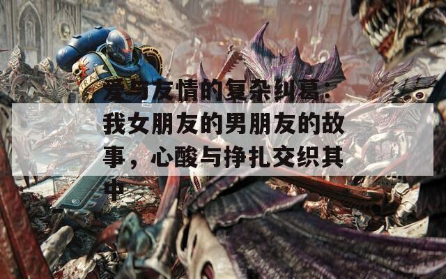 爱与友情的复杂纠葛：我女朋友的男朋友的故事，心酸与挣扎交织其中