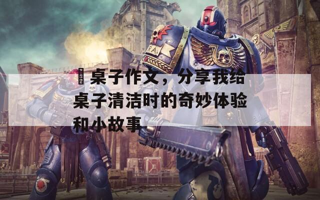 抺桌子作文，分享我给桌子清洁时的奇妙体验和小故事