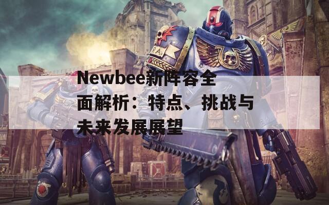 Newbee新阵容全面解析：特点、挑战与未来发展展望