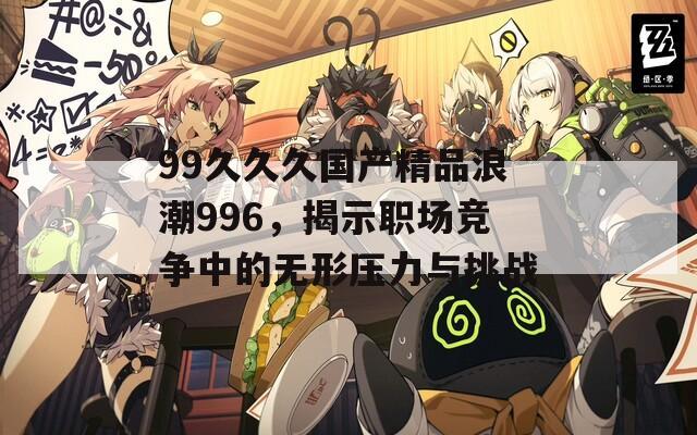 99久久久国产精品浪潮996，揭示职场竞争中的无形压力与挑战