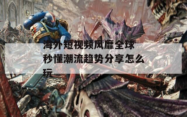 海外短视频风靡全球 秒懂潮流趋势分享怎么玩