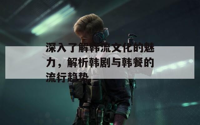 深入了解韩流文化的魅力，解析韩剧与韩餐的流行趋势