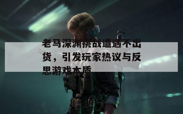 老马深渊挑战遭遇不出货，引发玩家热议与反思游戏本质