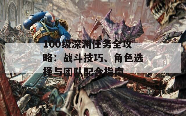 100级深渊任务全攻略：战斗技巧、角色选择与团队配合指南