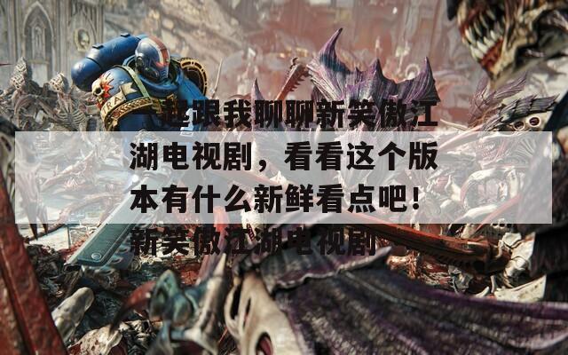 一起跟我聊聊新笑傲江湖电视剧，看看这个版本有什么新鲜看点吧！新笑傲江湖电视剧