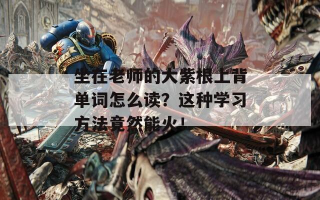坐在老师的大紫根上背单词怎么读？这种学习方法竟然能火！
