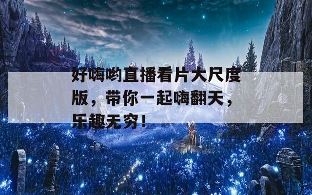 好嗨哟直播看片大尺度版，带你一起嗨翻天，乐趣无穷！