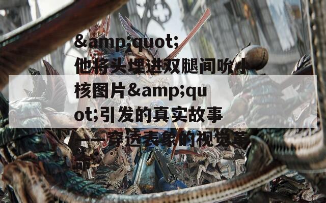 &quot;他将头埋进双腿间吮小核图片&quot;引发的真实故事——穿透表象的视觉革命