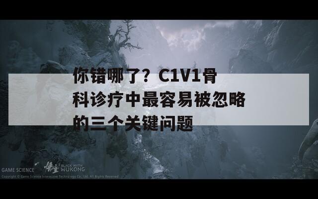 你错哪了？C1V1骨科诊疗中最容易被忽略的三个关键问题
