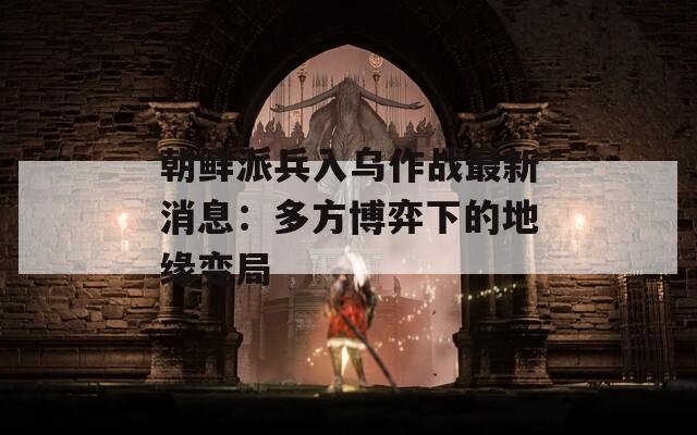 朝鲜派兵入乌作战最新消息：多方博弈下的地缘变局