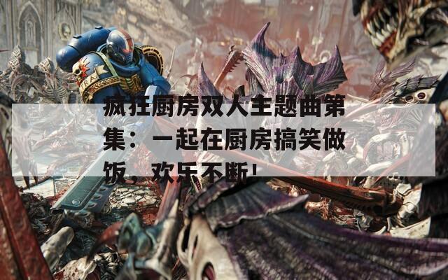 疯狂厨房双人主题曲第集：一起在厨房搞笑做饭，欢乐不断！