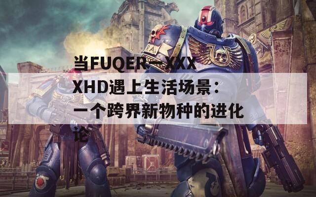 当FUQER一XXXXHD遇上生活场景：一个跨界新物种的进化论