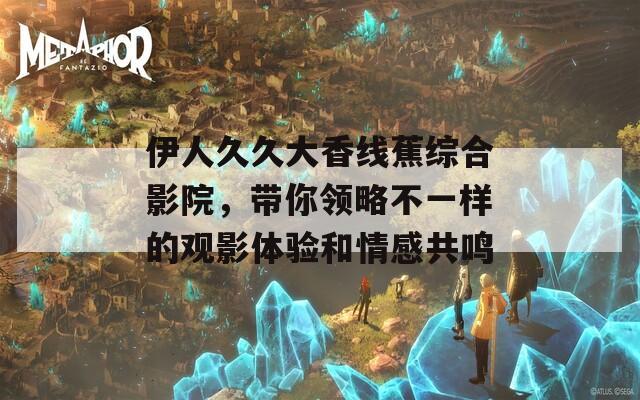 伊人久久大香线蕉综合影院，带你领略不一样的观影体验和情感共鸣
