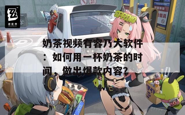 奶茶视频有容乃大软件：如何用一杯奶茶的时间，做出爆款内容？