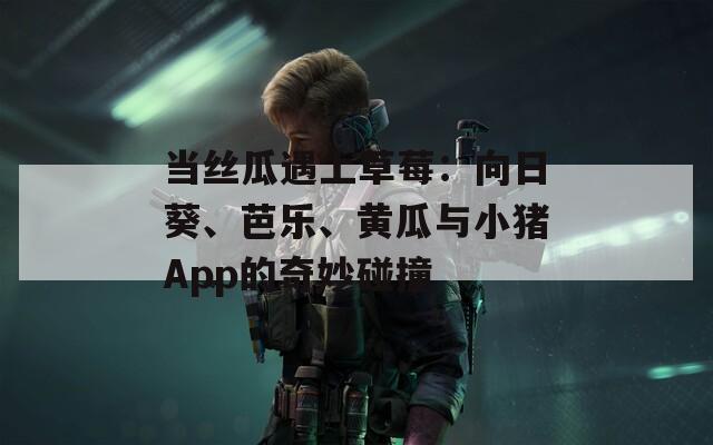 当丝瓜遇上草莓：向日葵、芭乐、黄瓜与小猪App的奇妙碰撞