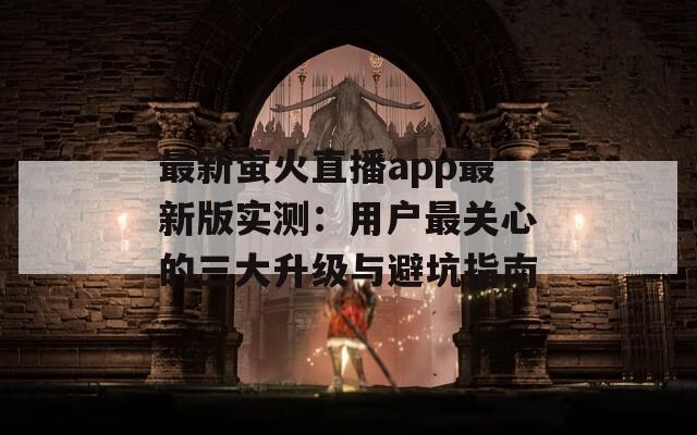 最新萤火直播app最新版实测：用户最关心的三大升级与避坑指南