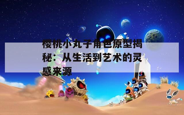 樱桃小丸子角色原型揭秘：从生活到艺术的灵感来源