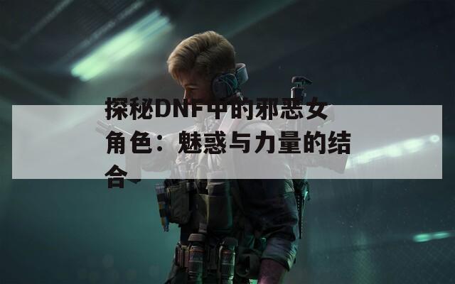 探秘DNF中的邪恶女角色：魅惑与力量的结合