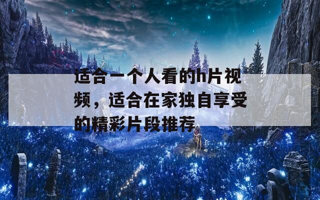 适合一个人看的h片视频，适合在家独自享受的精彩片段推荐