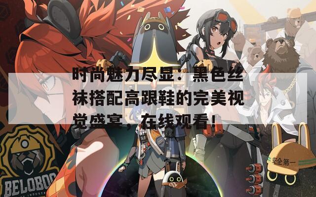 时尚魅力尽显：黑色丝袜搭配高跟鞋的完美视觉盛宴，在线观看！