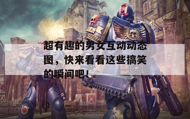 超有趣的男女互动动态图，快来看看这些搞笑的瞬间吧！