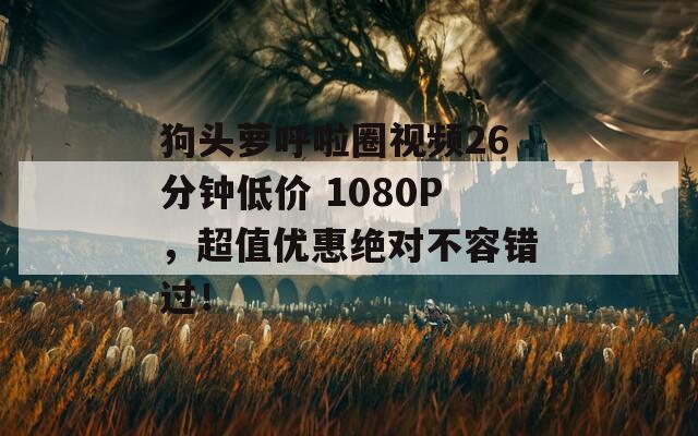 狗头萝呼啦圈视频26分钟低价 1080P，超值优惠绝对不容错过！