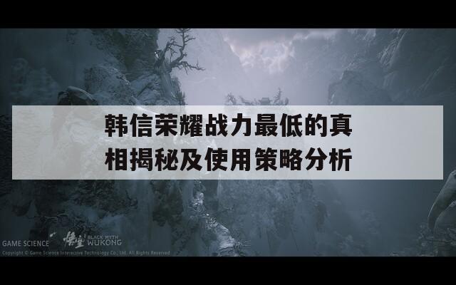 韩信荣耀战力最低的真相揭秘及使用策略分析