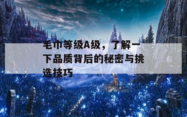 毛巾等级A级，了解一下品质背后的秘密与挑选技巧