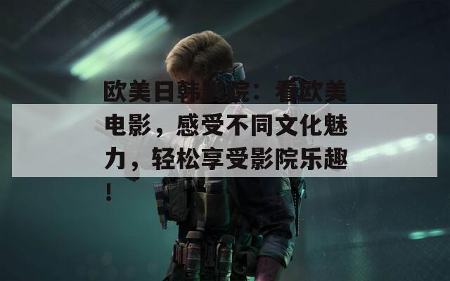 欧美日韩影院：看欧美电影，感受不同文化魅力，轻松享受影院乐趣！