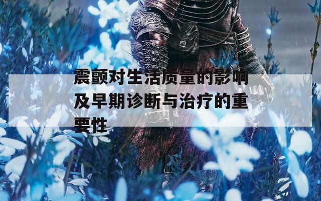 震颤对生活质量的影响及早期诊断与治疗的重要性