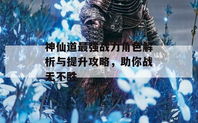 神仙道最强战力角色解析与提升攻略，助你战无不胜