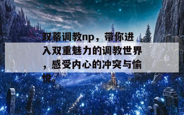 双蒂调教np，带你进入双重魅力的调教世界，感受内心的冲突与愉悦。