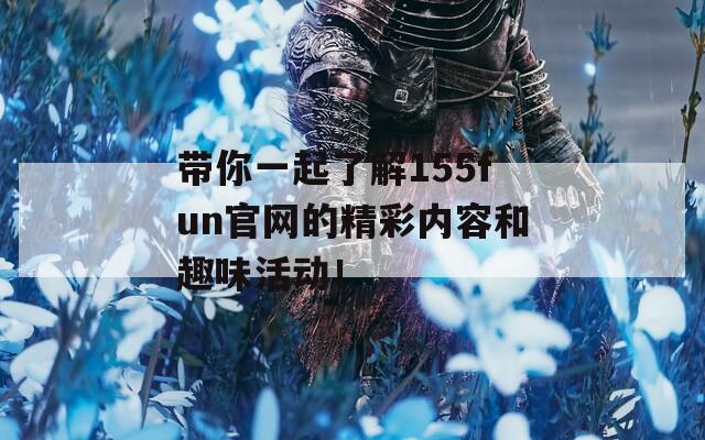 带你一起了解155fun官网的精彩内容和趣味活动！