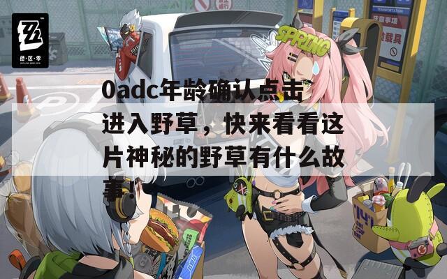 0adc年龄确认点击进入野草，快来看看这片神秘的野草有什么故事！