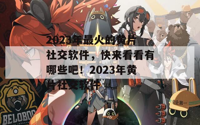 2023年最火的黄片社交软件，快来看看有哪些吧！2023年黄片社交软件