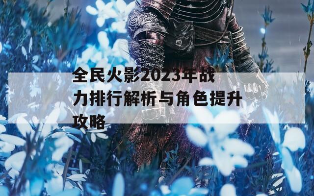 全民火影2023年战力排行解析与角色提升攻略