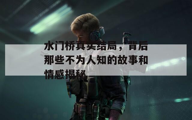 水门桥真实结局，背后那些不为人知的故事和情感揭秘