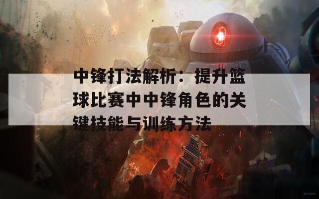 中锋打法解析：提升篮球比赛中中锋角色的关键技能与训练方法