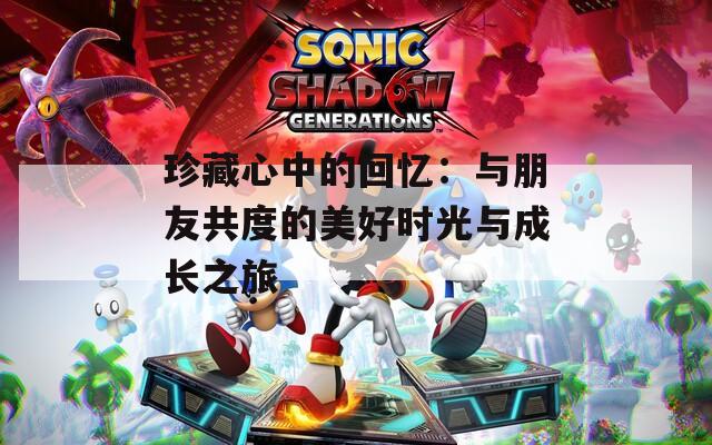 珍藏心中的回忆：与朋友共度的美好时光与成长之旅