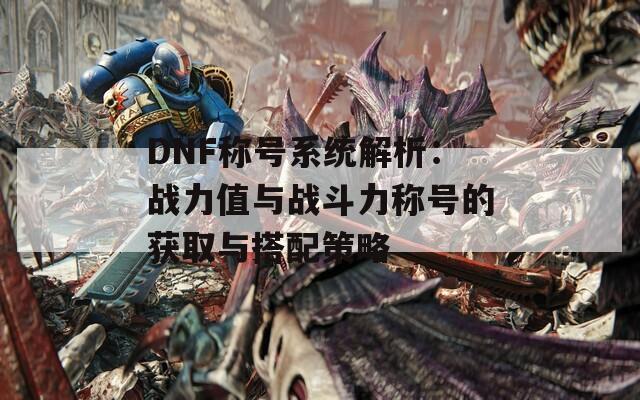 DNF称号系统解析：战力值与战斗力称号的获取与搭配策略