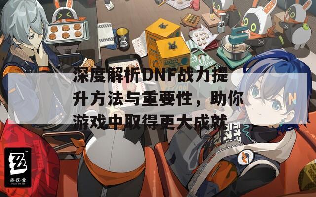 深度解析DNF战力提升方法与重要性，助你游戏中取得更大成就