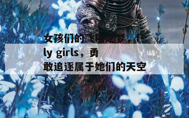 女孩们的飞翔之梦，fly girls，勇敢追逐属于她们的天空！