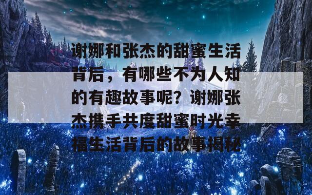 谢娜和张杰的甜蜜生活背后，有哪些不为人知的有趣故事呢？谢娜张杰携手共度甜蜜时光幸福生活背后的故事揭秘