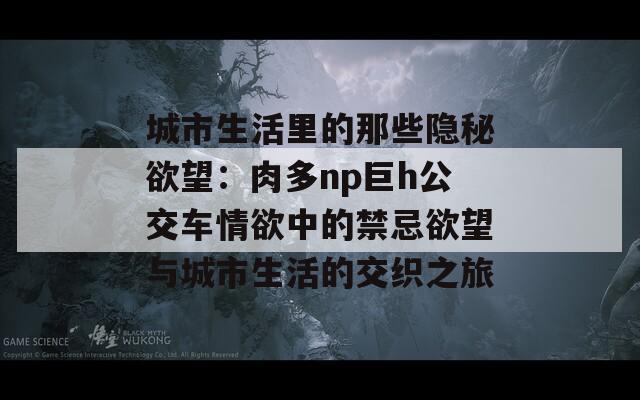 城市生活里的那些隐秘欲望：肉多np巨h公交车情欲中的禁忌欲望与城市生活的交织之旅