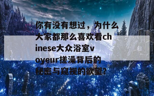 你有没有想过，为什么大家都那么喜欢看chinese大众浴室voyeur搓澡背后的秘密与窥视的欲望？