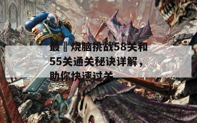 最囧烧脑挑战58关和55关通关秘诀详解，助你快速过关